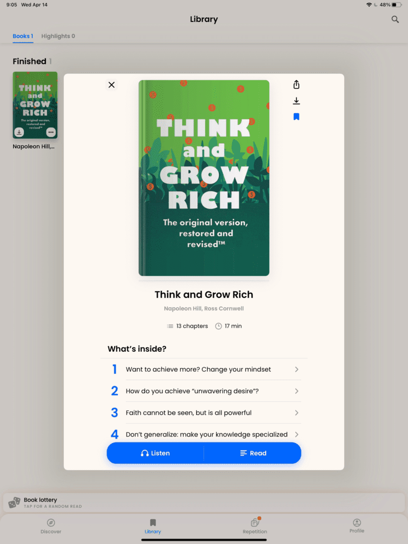 9:05 Wed Apr 14 
Books 1 Highlights O 
Finished 
and 
GROW 
RICH 
The original version, 
restored and 
revised1M 
Napoleon Hill,... 
Book lottery 
TAP FOR A RANDOM READ 
Discover 
x 
Library 
THINK 
and 
RICH 
The original version, 
restored and 
revisedTM 
Think and Grow Rich 
Napoleon Hill, Ross Cornwell 
O 
13 chapters 
17 min 
What's inside? 
2 
3 
4 
Want to achieve more? Change your mindset 
How do you achieve "unwavering desire"? 
Faith cannot be seen, but is all powerful 
Don't generalize: make your knowledge specialized 
Listen 
Library 
Read 
Repetition 
Profile 